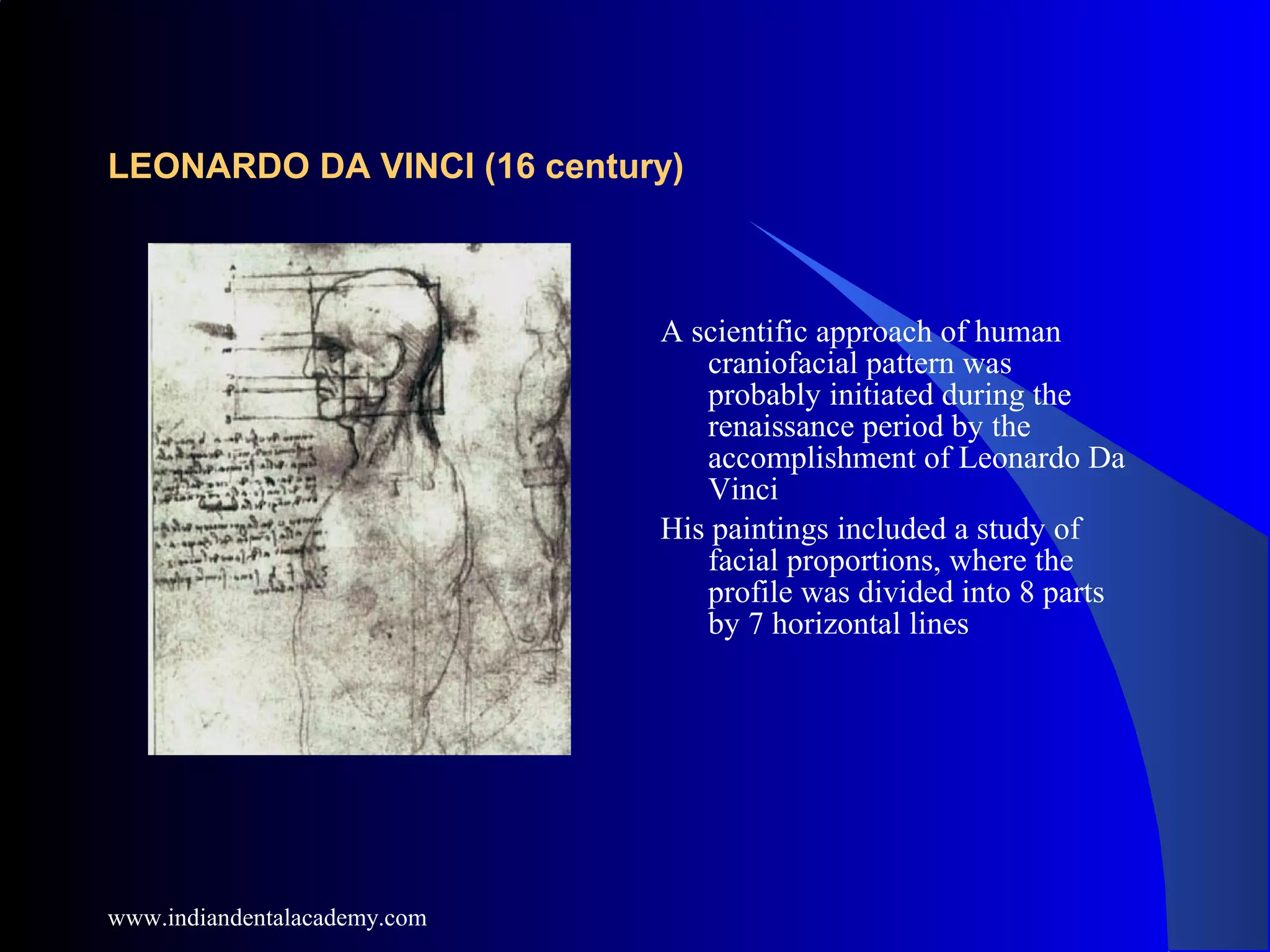 LEONARDO DA VINCI (16 century)
A scientific approach of human
craniofacial pattern was
probably initiated during the
renaissance period by the
accomplishment of Leonardo Da
Vinci
His paintings included a study of
facial proportions, where the
profile was divided into 8 parts
by 7 horizontal lines
www.indiandentalacademy.com
 