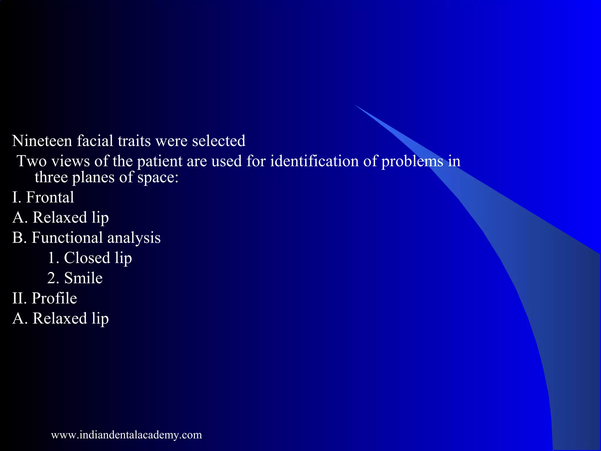 Nineteen facial traits were selected
Two views of the patient are used for identification of problems in
three planes of space:
I. Frontal
A. Relaxed lip
B. Functional analysis
1. Closed lip
2. Smile
II. Profile
A. Relaxed lip
www.indiandentalacademy.com
 