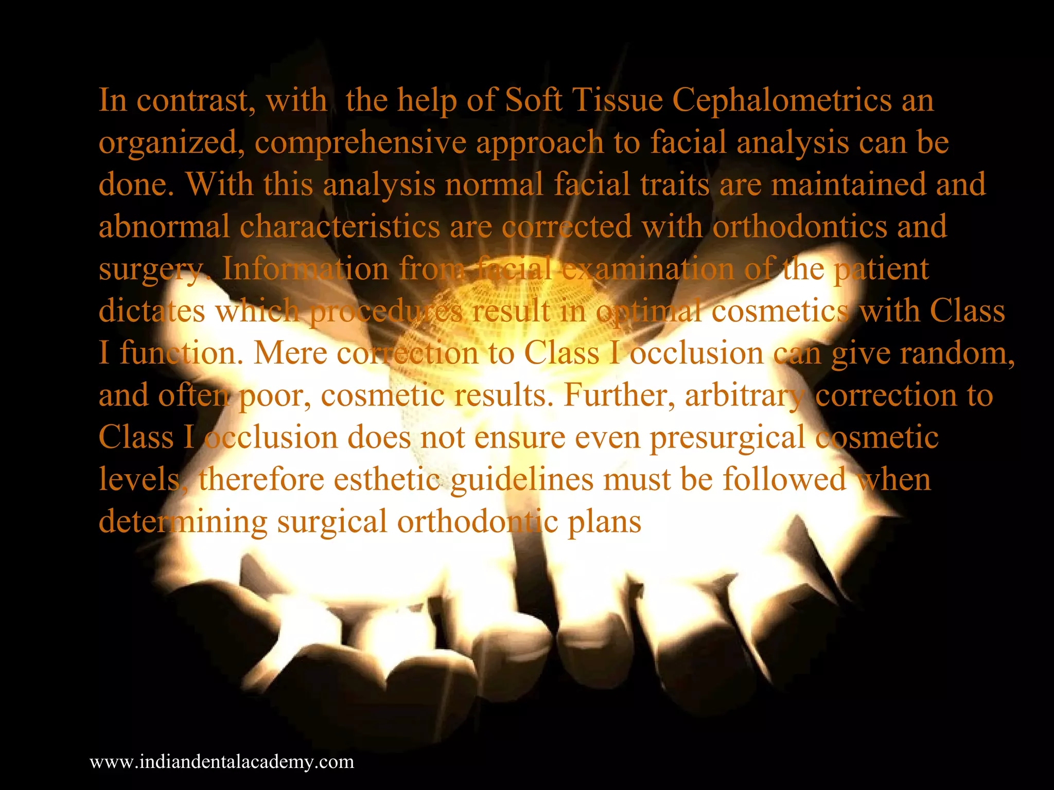In contrast, with the help of Soft Tissue Cephalometrics an
organized, comprehensive approach to facial analysis can be
done. With this analysis normal facial traits are maintained and
abnormal characteristics are corrected with orthodontics and
surgery. Information from facial examination of the patient
dictates which procedures result in optimal cosmetics with Class
I function. Mere correction to Class I occlusion can give random,
and often poor, cosmetic results. Further, arbitrary correction to
Class I occlusion does not ensure even presurgical cosmetic
levels, therefore esthetic guidelines must be followed when
determining surgical orthodontic plans
www.indiandentalacademy.com
 