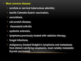 • Most common disease:
• scrofula or cervical tuberculous adenitis).
• bacille Calmette-Guérin vaccination,
• sarcoidosis,
• cat-scratch disease,
• rheumatoid arthritis
• systemic sclerosis,
• lymphoma previously treated with radiation therapy,
• fungal infections,
• malignancy (treated Hodgkin’s lymphoma and metastases
from distant calcifying neoplasms, most notably metastatic
thyroid carcinoma).
 