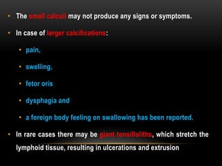 • The small calculi may not produce any signs or symptoms.
• In case of larger calcifications:
• pain,
• swelling,
• fetor oris
• dysphagia and
• a foreign body feeling on swallowing has been reported.
• In rare cases there may be giant tonsilloliths, which stretch the
lymphoid tissue, resulting in ulcerations and extrusion
 