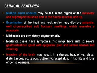 CLINICAL FEATURES
• Multiple small nodules may be felt in the region of the masseter
and suprahyoid muscles and in the buccal mucosa and lip.
• Examination of the head and neck region may disclose palpable,
well circumscribed soft fluctuant swellings, which resemble a
mucocele.
• Mild cases are completely asymptomatic.
• Moderate cases have symptoms that range from mild to severe
gastrointestinal upset with epigastric pain and severe nausea and
vomiting.
• Invasion of the brain may result in seizures, headaches, visual
disturbances, acute obstructive hydrocephalus, irritability and loss
of consciousness.
 