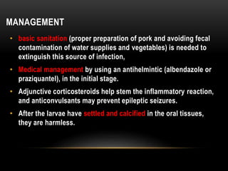 MANAGEMENT
• basic sanitation (proper preparation of pork and avoiding fecal
contamination of water supplies and vegetables) is needed to
extinguish this source of infection,
• Medical management by using an antihelmintic (albendazole or
praziquantel), in the initial stage.
• Adjunctive corticosteroids help stem the inflammatory reaction,
and anticonvulsants may prevent epileptic seizures.
• After the larvae have settled and calcified in the oral tissues,
they are harmless.
 