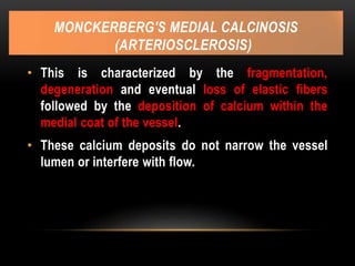 MONCKERBERG'S MEDIAL CALCINOSIS
(ARTERIOSCLEROSIS)
• This is characterized by the fragmentation,
degeneration and eventual loss of elastic fibers
followed by the deposition of calcium within the
medial coat of the vessel.
• These calcium deposits do not narrow the vessel
lumen or interfere with flow.
 
