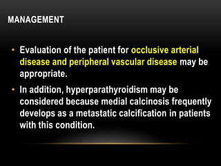 MANAGEMENT
• Evaluation of the patient for occlusive arterial
disease and peripheral vascular disease may be
appropriate.
• In addition, hyperparathyroidism may be
considered because medial calcinosis frequently
develops as a metastatic calcification in patients
with this condition.
 
