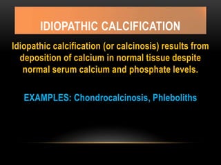 IDIOPATHIC CALCIFICATION
Idiopathic calcification (or calcinosis) results from
deposition of calcium in normal tissue despite
normal serum calcium and phosphate levels.
EXAMPLES: Chondrocalcinosis, Phleboliths
 
