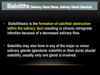 • Sialolithiasis is the formation of calcified obstruction
within the salivary duct resulting in chronic retrograde
infection because of a decreased salivary flow.
• Sialoliths may also form in any of the major or minor
salivary glands (glandular sialolith) or their ducts (ductal
sialolith), usually only one gland is involved.
 