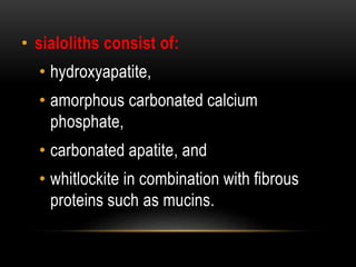 • sialoliths consist of:
• hydroxyapatite,
• amorphous carbonated calcium
phosphate,
• carbonated apatite, and
• whitlockite in combination with fibrous
proteins such as mucins.
 