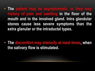 • The patient may be asymptomatic, or they may
history of pain and swelling in the floor of the
mouth and in the involved gland. Intra glandular
stones cause less severe symptoms than the
extra glanular or the intraductal types.
• The discomfort may intensify at meal times, when
the salivary flow is stimulated.
 