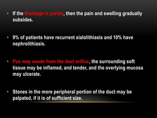 • If the blockage is partial, then the pain and swelling gradually
subsides.
• 9% of patients have recurrent sialolithiasis and 10% have
nephrolithiasis.
• Pus may exude from the duct orifice, the surrounding soft
tissue may be inflamed, and tender, and the overlying mucosa
may ulcerate.
• Stones in the more peripheral portion of the duct may be
palpated, if it is of sufficient size.
 