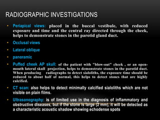 RADIOGRAPHIC INVESTIGATIONS
• Periapical views: placed in the buccal vestibule, with reduced
exposure and time and the central ray directed through the cheek,
helps to demonstrate stones in the parotid gland duct.
• Occlusal views
• Lateral oblique
• panoramic
• Puffed cheek AP skull: of the patient with "blow-out" cheek , or an open-
mouth lateral skull projection, helps to demonstrate stones in the parotid duct.
When producing radiographs to detect sialoliths, the exposure time should be
reduced to about half of normal, this helps to detect stones that are highly
calcified.
• CT scan: also helps to detect minimally calcified sialoliths which are not
visible on plain films.
• Ultrasonography: is of limited use in the diagnosis of inflammatory and
obstructive diseases, but if the stone is large (2 mm), it will be detected as
a characteristic acoustic shadow showing echodense spots
 