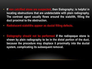• If non calcified stone are suspected, then Sialography; is helpful in
locating obstructions that are undetectable with plain radiography.
The contrast agent usually flows around the sialolith, filling the
duct proximal to the obstruction.
• Radiolucent sialoliths appear as ductal filling defects.
• Sialography should not be performed if the radiopaque stone is
shown by plain radiography to be in the distal portion of the duct,
because the procedure may displace it proximally into the ductal
system, complicating its subsequent removal.
 