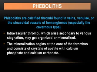 PHEBOLITHS
Phleboliths are calcified thrombi found in veins, venulae, or
the sinusoidal vessels of hemangiomas (especially the
cavernous type).
• Intravascular thrombi, which arise secondary to venous
stagnation, may get organized or mineralized.
• The mineralization begins at the core of the thrombus
and consists of crystals of apatite with calcium
phosphate and calcium carbonate.
 