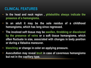 CLINICAL FEATURES
• In the head and neck region , phleboliths always indicate the
presence of a hemangioma.
• In an adult it may be the sole residua of a childhood
hemangioma, which has long since regressed.
• The involved soft tissue may be swollen, throbbing or discolored
by the presence of veins or a soft tissue hemangioma, which
often fluctuate in size, associated with changes in body position
or during a Valsalva maneuver.
• blanching or change in color on applying pressure.
• Auscultation may reveal bruit in case of cavernous hemangioma
but not in the capillary type.
 