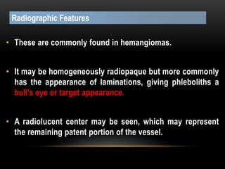 • These are commonly found in hemangiomas.
• It may be homogeneously radiopaque but more commonly
has the appearance of laminations, giving phleboliths a
bull's eye or target appearance.
• A radiolucent center may be seen, which may represent
the remaining patent portion of the vessel.
Radiographic Features
 