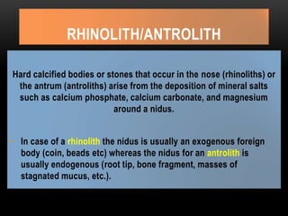 RHINOLITH/ANTROLITH
Hard calcified bodies or stones that occur in the nose (rhinoliths) or
the antrum (antroliths) arise from the deposition of mineral salts
such as calcium phosphate, calcium carbonate, and magnesium
around a nidus.
• In case of a rhinolith the nidus is usually an exogenous foreign
body (coin, beads etc) whereas the nidus for an antrolith is
usually endogenous (root tip, bone fragment, masses of
stagnated mucus, etc.).
 