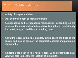 RADIOGRAPHIC FEATURES
• variety of shapes and sizes
• well-defined smooth or irregular borders
• homogeneous or heterogeneous radiopacities, depending on the
nature of the nidus and sometimes have laminations. Occasionally
the density may exceed the surrounding bone.
• Antroliths occur within the maxillary sinus above the floor of the
antrum and may be seen on the periapical, occlusal and panoramic
radiographs.
• Rhinoliths are seen in the nasal fossae. A posteroanterior skull
view will help to identify the location of a rhinolith.
 
