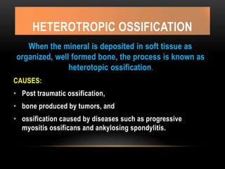 HETEROTROPIC OSSIFICATION
When the mineral is deposited in soft tissue as
organized, well formed bone, the process is known as
heterotopic ossification.
CAUSES:
• Post traumatic ossification,
• bone produced by tumors, and
• ossification caused by diseases such as progressive
myositis ossificans and ankylosing spondylitis.
 
