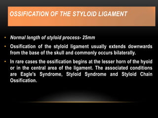 OSSIFICATION OF THE STYLOID LIGAMENT
• Normal length of styloid process- 25mm
• Ossification of the styloid ligament usually extends downwards
from the base of the skull and commonly occurs bilaterally.
• In rare cases the ossification begins at the lesser horn of the hyoid
or in the central area of the ligament. The associated conditions
are Eagle's Syndrome, Styloid Syndrome and Styloid Chain
Ossification.
 