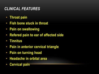 CLINICAL FEATURES
• Throat pain
• Fish bone stuck in throat
• Pain on swallowing
• Refered pain to ear of affected side
• Tinnitus
• Pain in anterior cervical triangle
• Pain on turning head
• Headache in orbital area
• Cervical pain
 