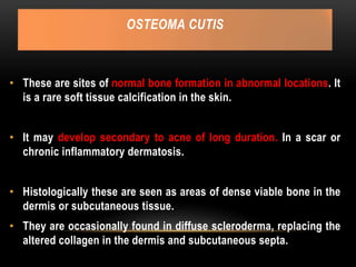 OSTEOMA CUTIS
• These are sites of normal bone formation in abnormal locations. It
is a rare soft tissue calcification in the skin.
• It may develop secondary to acne of long duration. In a scar or
chronic inflammatory dermatosis.
• Histologically these are seen as areas of dense viable bone in the
dermis or subcutaneous tissue.
• They are occasionally found in diffuse scleroderma, replacing the
altered collagen in the dermis and subcutaneous septa.
 