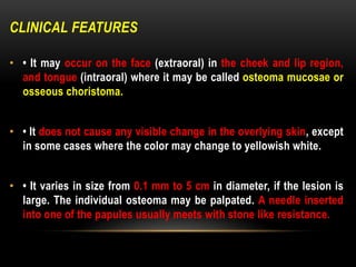 CLINICAL FEATURES
• • It may occur on the face (extraoral) in the cheek and lip region,
and tongue (intraoral) where it may be called osteoma mucosae or
osseous choristoma.
• • It does not cause any visible change in the overlying skin, except
in some cases where the color may change to yellowish white.
• • It varies in size from 0.1 mm to 5 cm in diameter, if the lesion is
large. The individual osteoma may be palpated. A needle inserted
into one of the papules usually meets with stone like resistance.
 