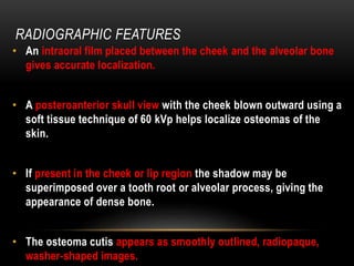 RADIOGRAPHIC FEATURES
• An intraoral film placed between the cheek and the alveolar bone
gives accurate localization.
• A posteroanterior skull view with the cheek blown outward using a
soft tissue technique of 60 kVp helps localize osteomas of the
skin.
• If present in the cheek or lip region the shadow may be
superimposed over a tooth root or alveolar process, giving the
appearance of dense bone.
• The osteoma cutis appears as smoothly outlined, radiopaque,
washer-shaped images.
 