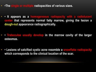 • •The single or multiple radiopacities of various sizes.
• • It appears as a homogeneous radiopacity with a radiolucent
center that represents normal fatty marrow, giving the lesion a
dough-nut appearance radiographically.
• • Trabeculae usually develop in the marrow cavity of the larger
osteomas.
• • Lesions of calcified cystic acne resemble a snowflake radiopacity
which corresponds to the clinical location of the scar.
 