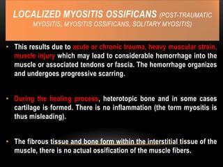 LOCALIZED MYOSITIS OSSIFICANS (POST-TRAUMATIC
MYOSITIS, MYOSITIS OSSIFICANS, SOLITARY MYOSITIS)
• This results due to acute or chronic trauma, heavy muscular strain,
muscle injury which may lead to considerable hemorrhage into the
muscle or associated tendons or fascia. The hemorrhage organizes
and undergoes progressive scarring.
• During the healing process, heterotopic bone and in some cases
cartilage is formed. There is no inflammation (the term myositis is
thus misleading).
• The fibrous tissue and bone form within the interstitial tissue of the
muscle, there is no actual ossification of the muscle fibers.
 