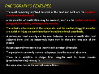 RADIOGRAPHIC FEATURES
• The most commonly involved muscles of the head and neck are the masseter
and sternocleidomastoid.
• other muscles of mastication may be involved, such as the medial and lateral
pterygoid, buccinator, and temporalis muscles.
• The anterior attachments of the temporalis and the medial pterygoid muscles
are at risk of injury on administration of mandibular block anesthesia.
• A radiolucent band usually can be seen between the area of ossification and
adjacent bone, and the heterotopic bone may lie along the long axis of the
muscle
• Masses generally measure less than 6 cm in greatest dimension.
• The periphery commonly is more radiopaque than the internal structure.
• There is a variation in shape from irregular oval to linear streaks
(pseudotrabeculae) running in
• the same direction as the normal muscle fibers.
 
