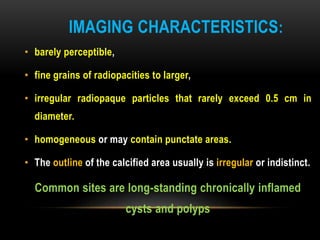 IMAGING CHARACTERISTICS:
• barely perceptible,
• fine grains of radiopacities to larger,
• irregular radiopaque particles that rarely exceed 0.5 cm in
diameter.
• homogeneous or may contain punctate areas.
• The outline of the calcified area usually is irregular or indistinct.
Common sites are long-standing chronically inflamed
cysts and polyps
 