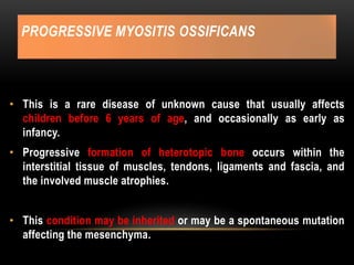 PROGRESSIVE MYOSITIS OSSIFICANS
• This is a rare disease of unknown cause that usually affects
children before 6 years of age, and occasionally as early as
infancy.
• Progressive formation of heterotopic bone occurs within the
interstitial tissue of muscles, tendons, ligaments and fascia, and
the involved muscle atrophies.
• This condition may be inherited or may be a spontaneous mutation
affecting the mesenchyma.
 