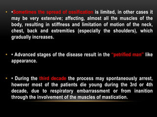 • •Sometimes the spread of ossification is limited, in other cases it
may be very extensive; affecting, almost all the muscles of the
body, resulting in stiffness and limitation of motion of the neck,
chest, back and extremities (especially the shoulders), which
gradually increases.
• • Advanced stages of the disease result in the “petrified man” like
appearance.
• • During the third decade the process may spontaneously arrest,
however most of the patients die young during the 3rd or 4th
decade, due to respiratory embarrassment or from inanition
through the involvement of the muscles of mastication.
 