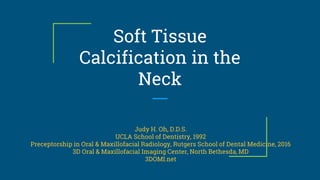 Soft Tissue
Calcification in the
Neck
Judy H. Oh, D.D.S.
UCLA School of Dentistry, 1992
Preceptorship in Oral & Maxillofacial Radiology, Rutgers School of Dental Medicine, 2016
3D Oral & Maxillofacial Imaging Center, North Bethesda, MD
3DOMI.net
 