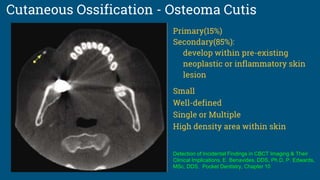 Cutaneous Ossification - Osteoma Cutis
Primary(15%)
Secondary(85%):
develop within pre-existing
neoplastic or inflammatory skin
lesion
Small
Well-defined
Single or Multiple
High density area within skin
Detection of Incidental Findings in CBCT Imaging & Their
Clinical Implications, E. Benavides, DDS, Ph.D, P. Edwards,
MSc, DDS, Pocket Dentistry, Chapter 10
 