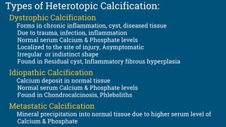 Types of Heterotopic Calcification:
Dystrophic Calcification
Forms in chronic inflammation, cyst, diseased tissue
Due to trauma, infection, inflammation
Normal serum Calcium & Phosphate levels
Localized to the site of injury, Asymptomatic
Irregular or indistinct shape
Found in Residual cyst, Inflammatory fibrous hyperplasia
Idiopathic Calcification
Calcium deposit in normal tissue
Normal serum Calcium & Phosphate levels
Found in Chondrocalcinosis, Phleboliths
Metastatic Calcification
Mineral precipitation into normal tissue due to higher serum level of
Calcium & Phosphate
 