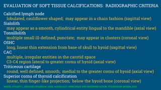 EVALUATION OF SOFT TISSUE CALCIFICATIONS: RADIOGRAPHIC CRITERIA
Calcified lymph node
lobulated, cauliflower shaped; may appear in a chain fashion (sagittal view)
Sialolith
may appear as a smooth, cylindrical entity lingual to the mandible (axial view)
Tonsillolith
multiple small ill-defined, punctate; may appear in clusters (coronal view)
OSHC
long, linear thin extension from base of skull to hyoid (sagittal view)
CAC
multiple, irregular entities in the carotid space
C3-C4 region lateral to greater cornu of hyoid (axial view)
Triticeous cartilage
round, well defined, smooth; medial to the greater cornu of hyoid (axial view)
Superior cornu of thyroid calcification
linear, thin finger-like projection; below the hyoid bone (coronal view)
WHITE, STUART C., MICHAEL PHARAOH. ORAL RADIOLOGY: PRINCIPLES AND INTERPRETATION, 7TH EDITION. MOSBY, 2014
 