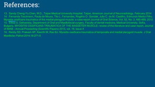 References:
13. Sandy Cheng-Yu Chen, M.D., Taipei Medical University Hospital, Taipei, American Journal of Neuroradiology, February 2014
14. Fernanda Trautmann, Paula de Moura, Tito L. Fernandes, Rogério O. Gondak, Julio C. de M. Castilho, Edmundo Medici Filho,
Myositis ossificans traumatica of the medial pterygoid muscle: a case report Journal of Oral Science, Vol. 52, No. 3, 485-489, 2010
15. Elitsa G. Deliverska, Department of Oral and Maxillofacial surgery, Faculty of dental medicine, Medical University, Sofia,
Bulgaria, MYOSITIS OSSIFICANS TRAUMATICA OF THE MASSETER MUSCLE- review of the literature and case report, Journal
of IMAB - Annual Proceeding (Scientific Papers) 2013, vol. 19, issue 4
16. Reddy SD, Prakash AP, Keerthi M, Rao BJ. Myositis ossificans traumatica of temporalis and medial pterygoid muscle. J Oral
Maxillofac Pathol 2014;18:271-5
 
