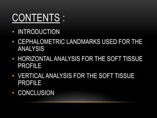 CONTENTS :
• INTRODUCTION

• CEPHALOMETRIC LANDMARKS USED FOR THE
ANALYSIS
• HORIZONTAL ANALYSIS FOR THE SOFT TISSUE
PROFILE
• VERTICAL ANALYSIS FOR THE SOFT TISSUE
PROFILE

• CONCLUSION

 
