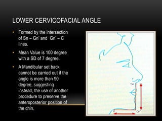 LOWER CERVICOFACIAL ANGLE
• Formed by the intersection
of Sn – Gn’ and Gn’ – C
lines.
• Mean Value is 100 degree
with a SD of 7 degree.
• A Mandibular set back
cannot be carried out if the
angle is more than 90
degree, suggesting
instead, the use of another
procedure to preserve the
anteroposterior position of
the chin.

 