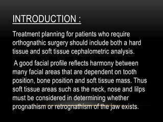 INTRODUCTION :
Treatment planning for patients who require
orthognathic surgery should include both a hard
tissue and soft tissue cephalometric analysis.
A good facial profile reflects harmony between
many facial areas that are dependent on tooth
position, bone position and soft tissue mass. Thus
soft tissue areas such as the neck, nose and lilps
must be considered in determining whether
prognathism or retrognathism of the jaw exists.

 
