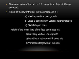 • The mean value of the ratio is 1:1 , deviations of about 5% are
accepted.
• Height of the lower third of the face increases in :
a) Maxillary vertical over growth
b) Class 3 patients with vertical height increase
c) Skeletal open bites
Height of the lower third of the face decreases in :
a) Maxillary Vertical undergrowth
b) Mandibular retrusion with deep bite
c) Vertical undergrowth of the chin

 