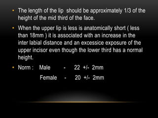 • The length of the lip should be approximately 1/3 of the
height of the mid third of the face.
• When the upper lip is less is anatomically short ( less
than 18mm ) it is associated with an increase in the
inter labial distance and an excessice exposure of the
upper incisor even though the lower third has a normal
height.
• Norm : Male
Female

-

22 +/- 2mm

-

20 +/- 2mm

 