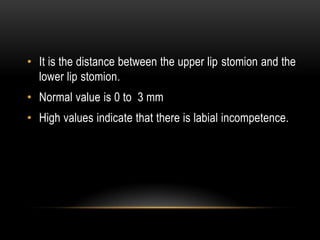 • It is the distance between the upper lip stomion and the
lower lip stomion.
• Normal value is 0 to 3 mm

• High values indicate that there is labial incompetence.

 