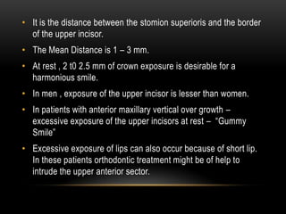 • It is the distance between the stomion superioris and the border
of the upper incisor.
• The Mean Distance is 1 – 3 mm.
• At rest , 2 t0 2.5 mm of crown exposure is desirable for a
harmonious smile.
• In men , exposure of the upper incisor is lesser than women.
• In patients with anterior maxillary vertical over growth –
excessive exposure of the upper incisors at rest – “Gummy
Smile”
• Excessive exposure of lips can also occur because of short lip.
In these patients orthodontic treatment might be of help to
intrude the upper anterior sector.

 