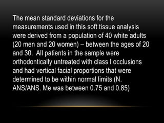 The mean standard deviations for the
measurements used in this soft tissue analysis
were derived from a population of 40 white adults
(20 men and 20 women) – between the ages of 20
and 30. All patients in the sample were
orthodontically untreated with class I occlusions
and had vertical facial proportions that were
determined to be within normal limits (N.
ANS/ANS. Me was between 0.75 and 0.85)

 
