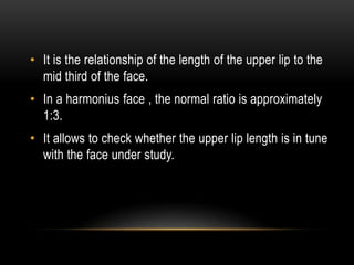 • It is the relationship of the length of the upper lip to the
mid third of the face.
• In a harmonius face , the normal ratio is approximately
1:3.
• It allows to check whether the upper lip length is in tune
with the face under study.

 