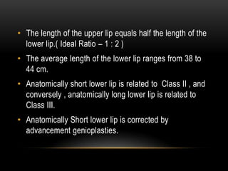 • The length of the upper lip equals half the length of the
lower lip.( Ideal Ratio – 1 : 2 )
• The average length of the lower lip ranges from 38 to
44 cm.
• Anatomically short lower lip is related to Class II , and
conversely , anatomically long lower lip is related to
Class III.
• Anatomically Short lower lip is corrected by
advancement genioplasties.

 