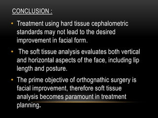 CONCLUSION :

• Treatment using hard tissue cephalometric
standards may not lead to the desired
improvement in facial form.
• The soft tissue analysis evaluates both vertical
and horizontal aspects of the face, including lip
length and posture.
• The prime objective of orthognathic surgery is
facial improvement, therefore soft tissue
analysis becomes paramount in treatment
planning.

 