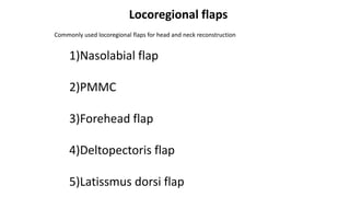 Locoregional flaps
1)Nasolabial flap
2)PMMC
3)Forehead flap
4)Deltopectoris flap
5)Latissmus dorsi flap
Commonly used locoregional flaps for head and neck reconstruction
 